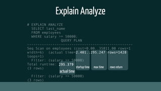 Explain Analyze
# EXPLAIN ANALYZE
SELECT last_name
FROM employees
WHERE salary >= 50000;
QUERY PLAN
--------------------------------------------------
Seq Scan on employees (cost=0.00..35811.00 rows=1
width=6) (actual time=2.401..295.247 rows=1428
loops=1)
Filter: (salary >= 50000)
Total runtime: 295.379
(3 rows)
Filter: (salary >= 50000)
(3 rows)
startup time max time rows return
actual time
2.401..295.247 rows=1428
295.379
 
