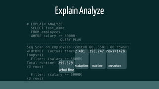 Explain Analyze
# EXPLAIN ANALYZE
SELECT last_name
FROM employees
WHERE salary >= 50000;
QUERY PLAN
--------------------------------------------------
Seq Scan on employees (cost=0.00..35811.00 rows=1
width=6) (actual time=2.401..295.247 rows=1428
loops=1)
Filter: (salary >= 50000)
Total runtime: 295.379
(3 rows)
Filter: (salary >= 50000)
(3 rows)
startup time max time rows return
actual time
2.401..295.247 rows=1428
295.379
 