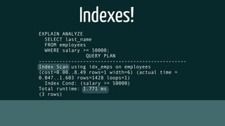Indexes!
EXPLAIN ANALYZE
SELECT last_name
FROM employees
WHERE salary >= 50000;
QUERY PLAN
--------------------------------------------------
Index Scan using idx_emps on employees
(cost=0.00..8.49 rows=1 width=6) (actual time =
0.047..1.603 rows=1428 loops=1)
Index Cond: (salary >= 50000)
Total runtime: 1.771 ms
(3 rows)
 
