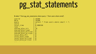 pg_stat_statements
$ select * from pg_stat_statements where query ~ 'from users where email';
userid │ 16384
dbid │ 16388
query │ select * from users where email = ?;
calls │ 2
total_time │ 0.000268
rows │ 2
shared_blks_hit │ 16
shared_blks_read │ 0
shared_blks_dirtied │ 0
shared_blks_written │ 0
local_blks_hit │ 0
local_blks_read │ 0
local_blks_dirtied │ 0
local_blks_written │ 0
...
 