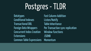 Postgres - TLDR
Datatypes
Conditional Indexes
Transactional DDL
Foreign Data Wrappers
Concurrent Index Creation
Extensions
Common Table Expressions
Fast Column Addition
Listen/Notify
Table Inheritance
Per Transaction sync replication
Window functions
JSONB
Momentum
 
