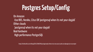 PostgresSetup/Config
On Amazon
Use RDS, Heroku, Citus OR ‘postgresql when its not your dayjob’
Other clouds
‘postgresql when its not your dayjob’
Real hardware
High performance PostgreSQL
http://thebuild.com/blog/2012/06/04/postgresql-when-its-not-your-job-at-djangocon-europe/
 