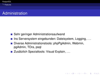 PostgreSQL
  Features




Administration




             Sehr geringer Administrationsaufwand
             Ins Serversystem eingebunden: Dateisystem, Logging, . . .
             Diverse Administrationstools: phpPgAdmin, Webmin,
             pgAdmin, TOra, psql
             Zusätzlich Spezialtools: Visual Explain, . . .
 