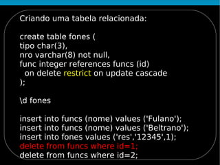 Criando uma tabela relacionada:

create table fones (
tipo char(3),
nro varchar(8) not null,
func integer references funcs (id)
  on delete restrict on update cascade
);

d fones

insert into funcs (nome) values ('Fulano');
insert into funcs (nome) values ('Beltrano');
insert into fones values ('res','12345',1);
delete from funcs where id=1;
delete from funcs where id=2;
 