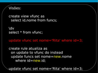 Visões:

create view vfunc as
 select id,nome from funcs;

dv
select * from vfunc;

update vfunc set nome='Rita' where id=3;

create rule atualiza as
 on update to vfunc do instead
 update funcs set nome=new.nome
    where id=new.id;

update vfunc set nome='Rita' where id=3;
 
