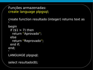 Funções armazenadas:
create language plpgsql;

create function resultado (integer) returns text as
'
begin
  if ($1 > 7) then
    return ''Aprovado'';
  else
    return ''Reprovado'';
  end if;
end;
'
LANGUAGE plpgsql;

select resultado(8);
 
