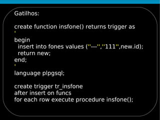 Gatilhos:

create function insfone() returns trigger as
'
begin
  insert into fones values (''---'',''111'',new.id);
  return new;
end;
'
language plpgsql;

create trigger tr_insfone
after insert on funcs
for each row execute procedure insfone();
 
