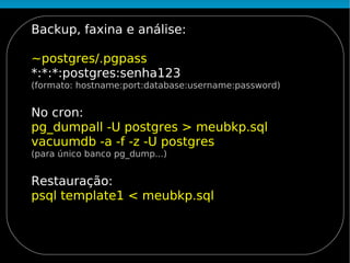 Backup, faxina e análise:

~postgres/.pgpass
*:*:*:postgres:senha123
(formato: hostname:port:database:username:password)


No cron:
pg_dumpall -U postgres > meubkp.sql
vacuumdb -a -f -z -U postgres
(para único banco pg_dump...)


Restauração:
psql template1 < meubkp.sql
 
