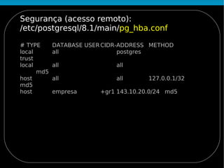 Segurança (acesso remoto):
/etc/postgresql/8.1/main/pg_hba.conf

# TYPE      DATABASE USER CIDR-ADDRESS METHOD
local       all                postgres
trust
local       all              all
      md5
host        all              all       127.0.0.1/32
md5
host        empresa      +gr1 143.10.20.0/24 md5
 