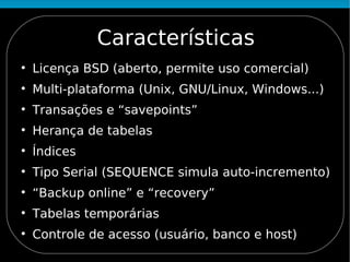 Características

    Licença BSD (aberto, permite uso comercial)

    Multi-plataforma (Unix, GNU/Linux, Windows...)

    Transações e “savepoints”

    Herança de tabelas

    Índices

    Tipo Serial (SEQUENCE simula auto-incremento)

    “Backup online” e “recovery”

    Tabelas temporárias

    Controle de acesso (usuário, banco e host)
 