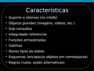 Características

    Suporte a idiomas (no initdb)

    Objetos grandes (imagens, vídeos, etc.)

    Sub-consultas

    Integridade referencial

    Funções armazenadas

    Gatilhos

    Novos tipos de dados

    Esquemas (encapsula objetos em namespaces)

    Regras (rules, ações alternativas)
 