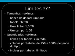 Limites ???

    Tamanhos máximos:
    −   banco de dados: ilimitado
    −   tabela: 32 TB
    −   Uma linha: 1,6 TB
    −   Um campo: 1 GB

    Quantidades máximas:
    −   linhas por tabela: ilimitado
    −   colunas por tabela: de 250 a 1600 (depende
        do tipo)
    −   índices por tabela: ilimitado
 