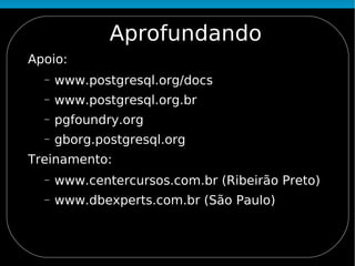 Aprofundando
Apoio:
  −   www.postgresql.org/docs
  −   www.postgresql.org.br
  −   pgfoundry.org
  −   gborg.postgresql.org
Treinamento:
  −   www.centercursos.com.br (Ribeirão Preto)
  −   www.dbexperts.com.br (São Paulo)
 