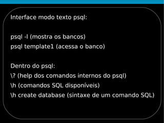 Interface modo texto psql:


psql -l (mostra os bancos)
psql template1 (acessa o banco)


Dentro do psql:
? (help dos comandos internos do psql)
h (comandos SQL disponíveis)
h create database (sintaxe de um comando SQL)
 