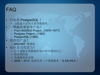 FAQ 什么是 PostgreSQL ？ 功能最丰富的关系型数据库。 一种新的数据库产品？ From INGRES Project...(1975~1977) Postgres Project...(1983) PostgreSQL (1995) 昂贵的产品？ BSD/MIT  类授权 社区是否有活力？ 历史最悠久的数据库项目和开源项目之一 伯克利出品 有成熟商业支持 2008 ~ 2010  连续发布三个重要版本（ 8.3/8.4/9.0 ） 