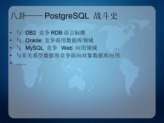 八卦—— PostgreSQL  战斗史 与  DB2  竞争 RDB 语言标准 与  Oracle  竞争商用数据库领域 与  MySQL  竞争  Web  应用领域 与非关系型数据库竞争面向对象数据库应用 …… 