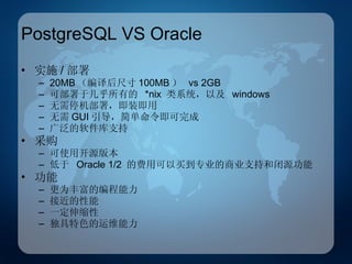 PostgreSQL VS Oracle 实施 / 部署 20MB （编译后尺寸 100MB ）  vs 2GB 可部署于几乎所有的  *nix  类系统，以及  windows 无需停机部署，即装即用 无需 GUI 引导，简单命令即可完成 广泛的软件库支持 采购 可使用开源版本 低于  Oracle 1/2  的费用可以买到专业的商业支持和闭源功能 功能 更为丰富的编程能力 接近的性能 一定伸缩性 独具特色的运维能力 