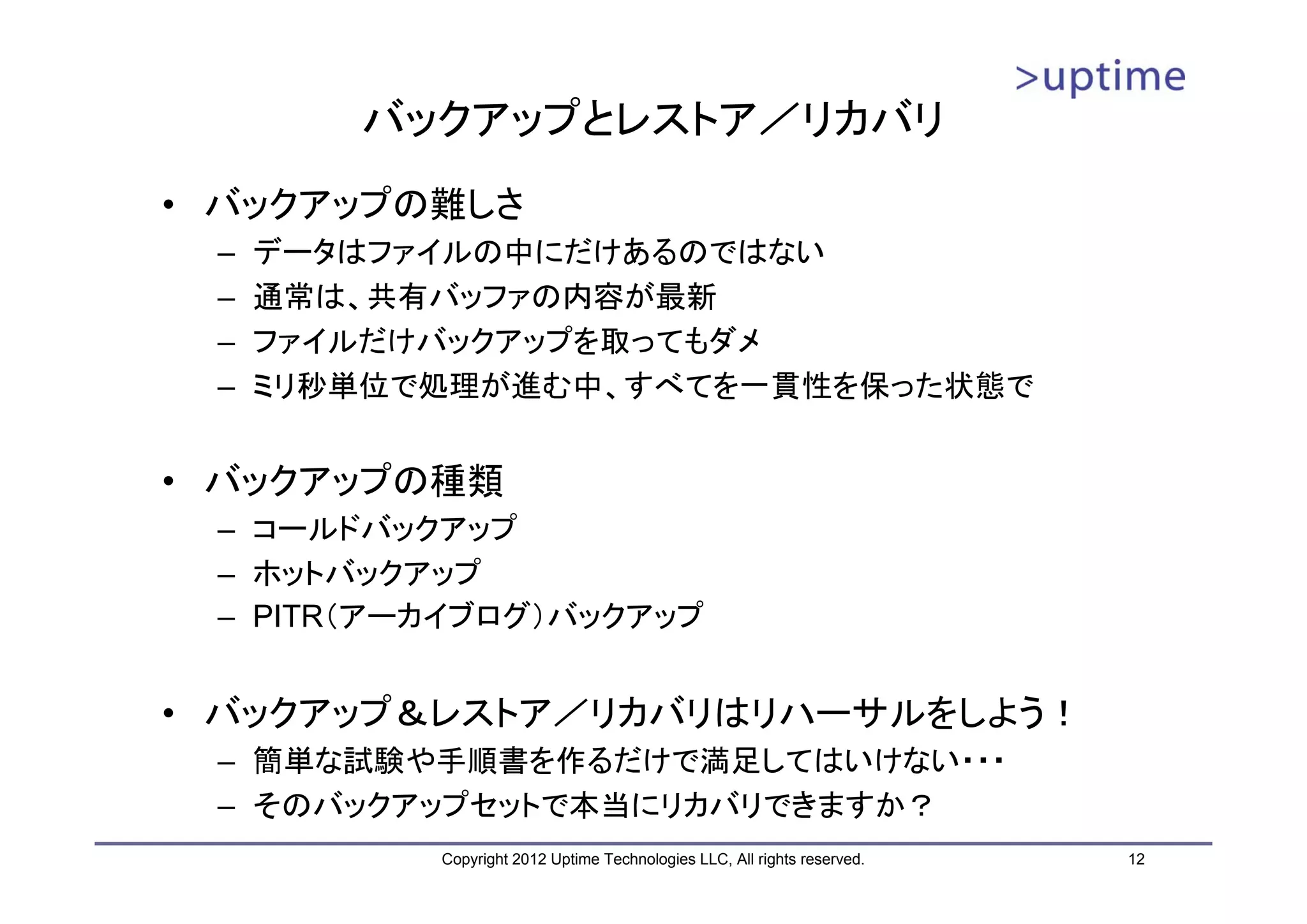 バックアップとレストア／リカバリ • バックアップの難しさ – データはファイルの中にだけあるのではない – 通常は、共有バッファの内容が最新 – ファイルだけバックアップを取ってもダメ – ミリ秒単位で処理が進む中、すべてを一貫性を保った状態で • バックアップの種類 – コールドバックアップ – ホットバックアップ – PITR（アーカイブログ）バックアップ • バックアップ＆レストア／リカバリはリハーサルをしよう！ – 簡単な試験や手順書を作るだけで満足してはいけない・・・ – そのバックアップセットで本当にリカバリできますか？ Copyright 2012 Uptime Technologies LLC, All rights reserved. 12 