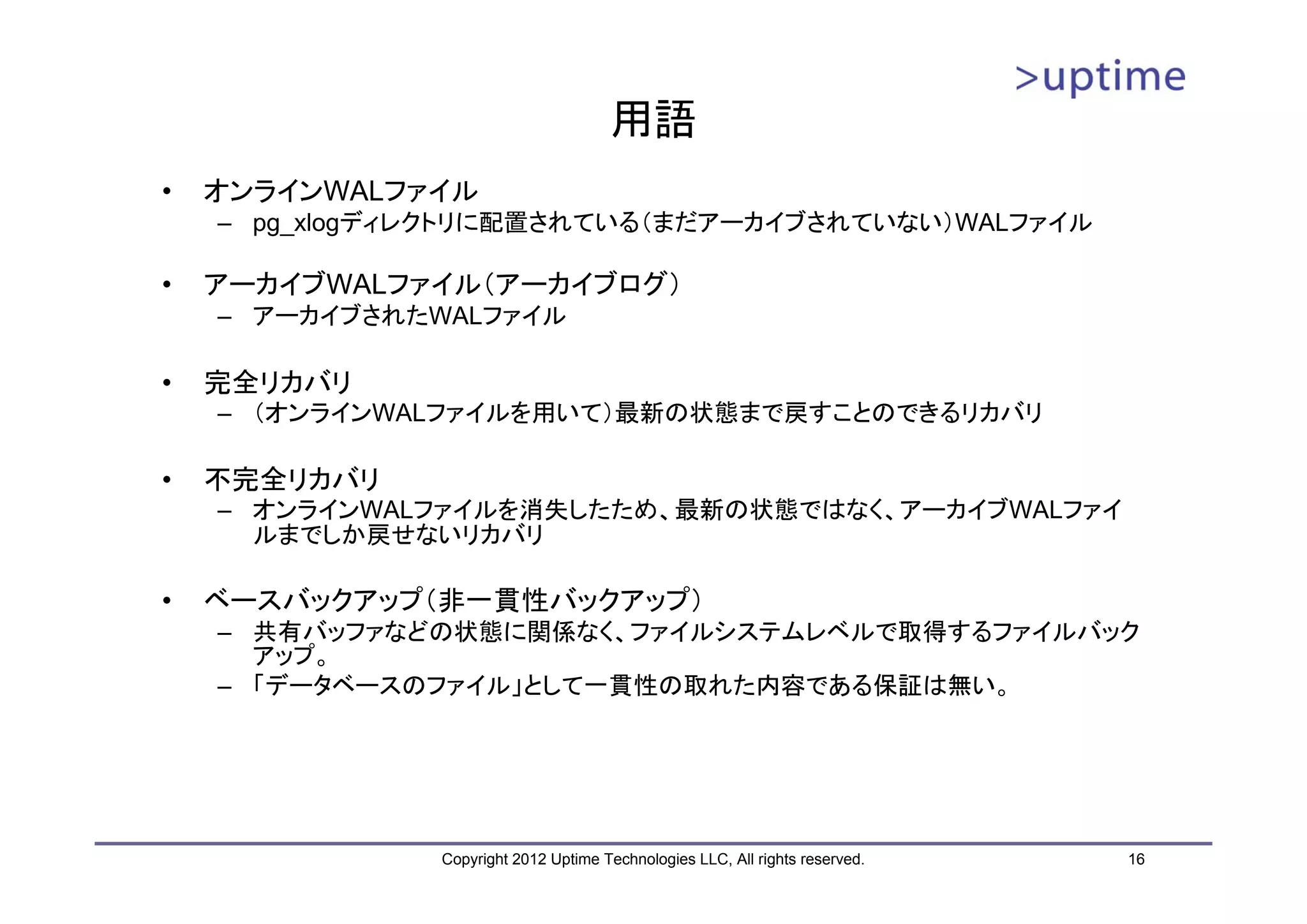 用語 • オンラインWALファイル – pg_xlogディレクトリに配置されている（まだアーカイブされていない）WALファイル • アーカイブWALファイル（アーカイブログ） – アーカイブされたWALファイル • 完全リカバリ – （オンラインWALファイルを用いて）最新の状態まで戻すことのできるリカバリ • 不完全リカバリ – オンラインWALファイルを消失したため、最新の状態ではなく、アーカイブWALファイ ルまでしか戻せないリカバリ • ベースバックアップ（非一貫性バックアップ） – 共有バッファなどの状態に関係なく、ファイルシステムレベルで取得するファイルバック アップ。 – 「データベースのファイル」として一貫性の取れた内容である保証は無い。 Copyright 2012 Uptime Technologies LLC, All rights reserved. 16 