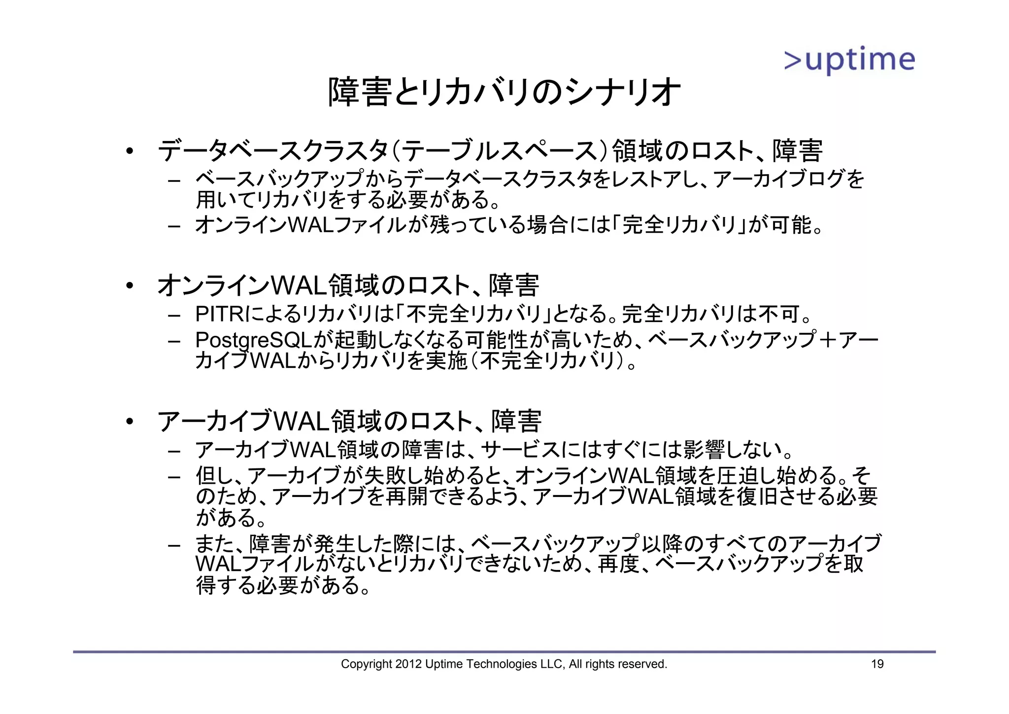障害とリカバリのシナリオ • データベースクラスタ（テーブルスペース）領域のロスト、障害 – ベースバックアップからデータベースクラスタをレストアし、アーカイブログを 用いてリカバリをする必要がある。 – オンラインWALファイルが残っている場合には「完全リカバリ」が可能。 • オンラインWAL領域のロスト、障害 – PITRによるリカバリは「不完全リカバリ」となる。完全リカバリは不可。 – PostgreSQLが起動しなくなる可能性が高いため、ベースバックアップ＋アー カイブWALからリカバリを実施（不完全リカバリ）。 • アーカイブWAL領域のロスト、障害 – アーカイブWAL領域の障害は、サービスにはすぐには影響しない。 – 但し、アーカイブが失敗し始めると、オンラインWAL領域を圧迫し始める。そ のため、アーカイブを再開できるよう、アーカイブWAL領域を復旧させる必要 がある。 – また、障害が発生した際には、ベースバックアップ以降のすべてのアーカイブ WALファイルがないとリカバリできないため、再度、ベースバックアップを取 得する必要がある。 Copyright 2012 Uptime Technologies LLC, All rights reserved. 19 