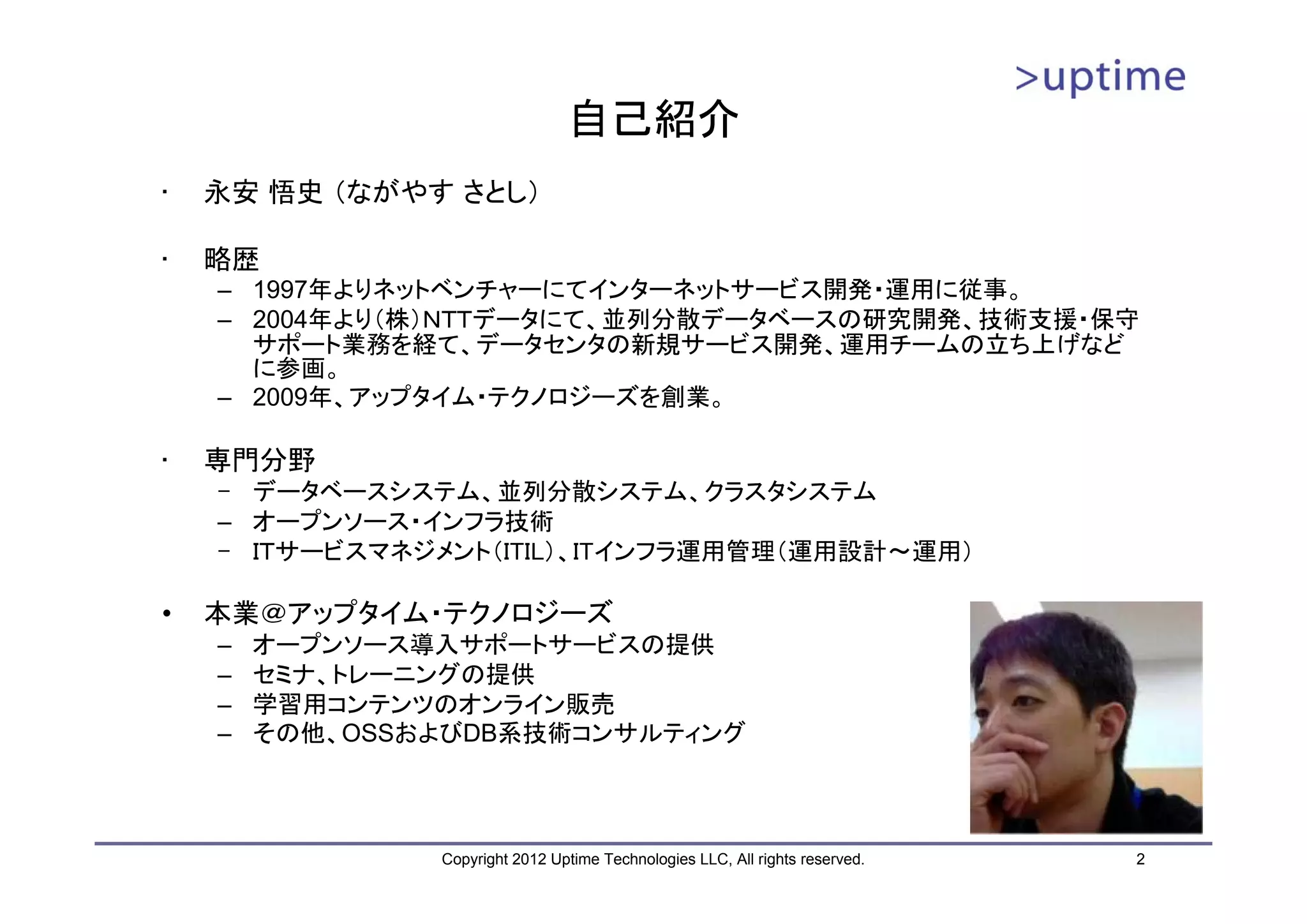 自己紹介 • 永安 悟史 （ながやす さとし） • 略歴 – 1997年よりネットベンチャーにてインターネットサービス開発・運用に従事。 – 2004年より（株）ＮＴＴデータにて、並列分散データベースの研究開発、技術支援・保守 サポート業務を経て、データセンタの新規サービス開発、運用チームの立ち上げなど に参画。 – 2009年、アップタイム・テクノロジーズを創業。 • 専門分野 – データベースシステム、並列分散システム、クラスタシステム – オープンソース・インフラ技術 – ＩＴサービスマネジメント（ITIL）、ITインフラ運用管理（運用設計～運用） • 本業＠アップタイム・テクノロジーズ – オープンソース導入サポートサービスの提供 – セミナ、トレーニングの提供 – 学習用コンテンツのオンライン販売 – その他、OSSおよびDB系技術コンサルティング Copyright 2012 Uptime Technologies LLC, All rights reserved. 2 