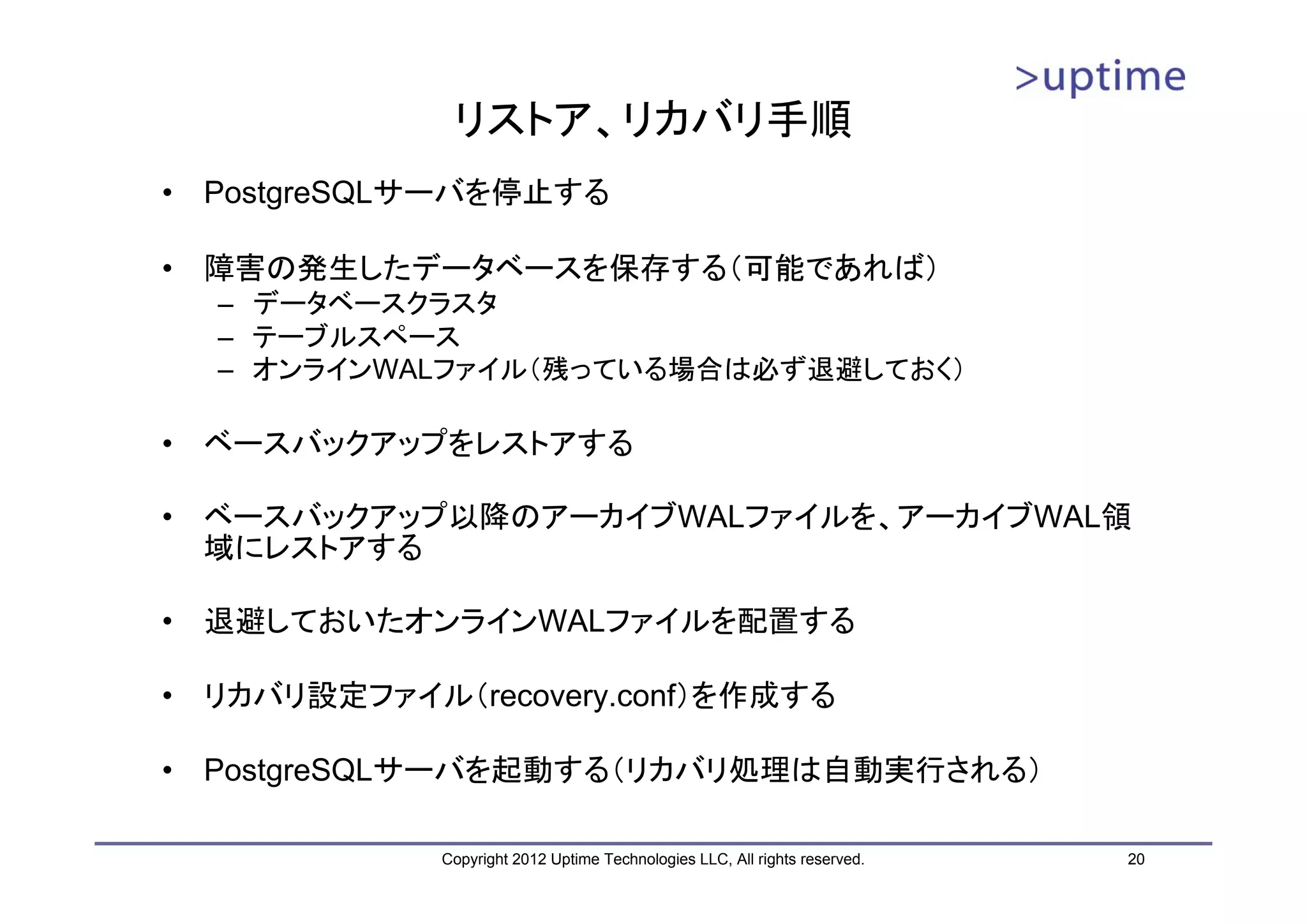 リストア、リカバリ手順 • PostgreSQLサーバを停止する • 障害の発生したデータベースを保存する（可能であれば） – データベースクラスタ – テーブルスペース – オンラインWALファイル（残っている場合は必ず退避しておく） • ベースバックアップをレストアする • ベースバックアップ以降のアーカイブWALファイルを、アーカイブWAL領 域にレストアする • 退避しておいたオンラインWALファイルを配置する • リカバリ設定ファイル（recovery.conf）を作成する • PostgreSQLサーバを起動する（リカバリ処理は自動実行される） Copyright 2012 Uptime Technologies LLC, All rights reserved. 20 