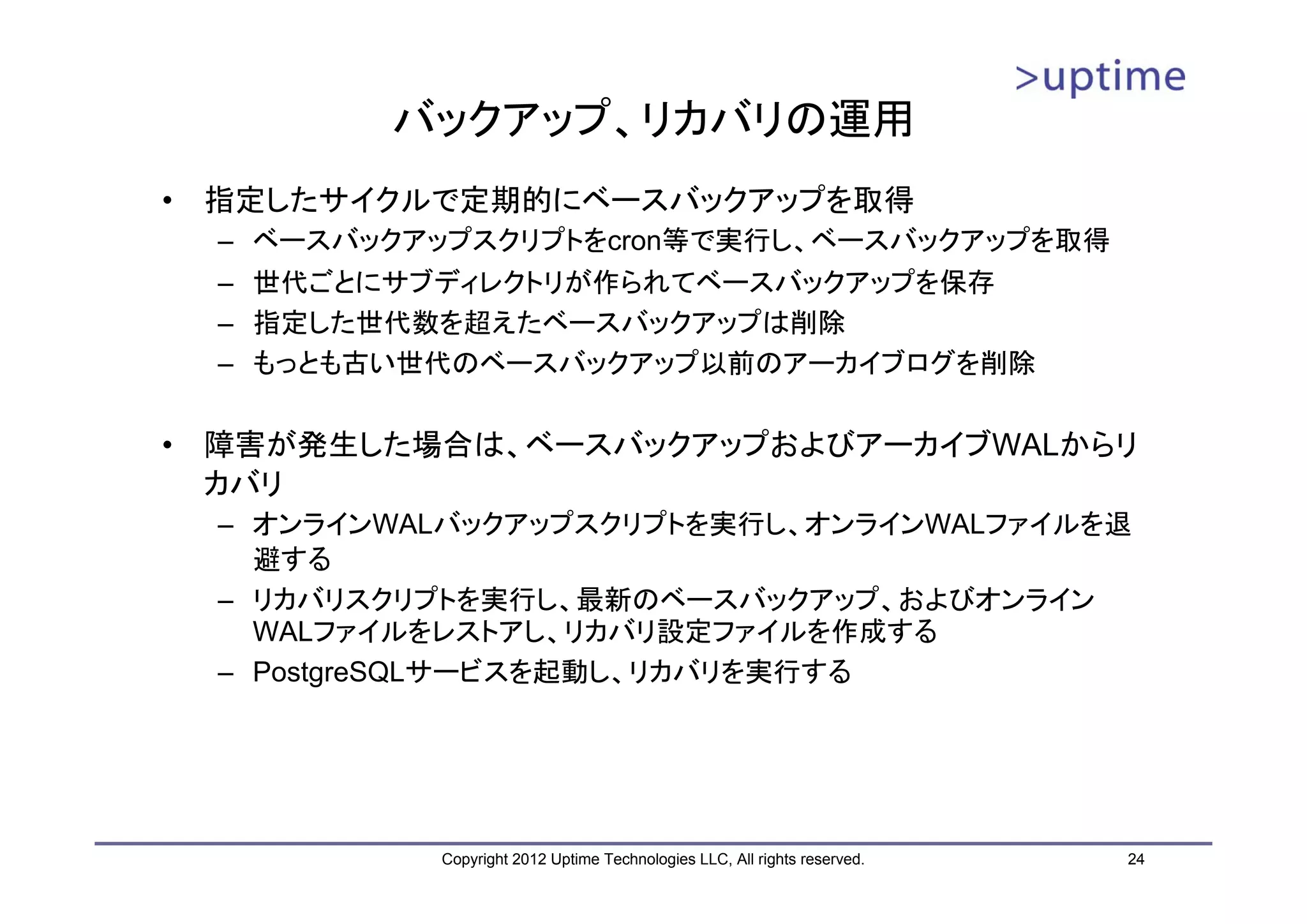 バックアップ、リカバリの運用 • 指定したサイクルで定期的にベースバックアップを取得 – ベースバックアップスクリプトをcron等で実行し、ベースバックアップを取得 – 世代ごとにサブディレクトリが作られてベースバックアップを保存 – 指定した世代数を超えたベースバックアップは削除 – もっとも古い世代のベースバックアップ以前のアーカイブログを削除 • 障害が発生した場合は、ベースバックアップおよびアーカイブWALからリ カバリ – オンラインWALバックアップスクリプトを実行し、オンラインWALファイルを退 避する – リカバリスクリプトを実行し、最新のベースバックアップ、およびオンライン WALファイルをレストアし、リカバリ設定ファイルを作成する – PostgreSQLサービスを起動し、リカバリを実行する Copyright 2012 Uptime Technologies LLC, All rights reserved. 24 