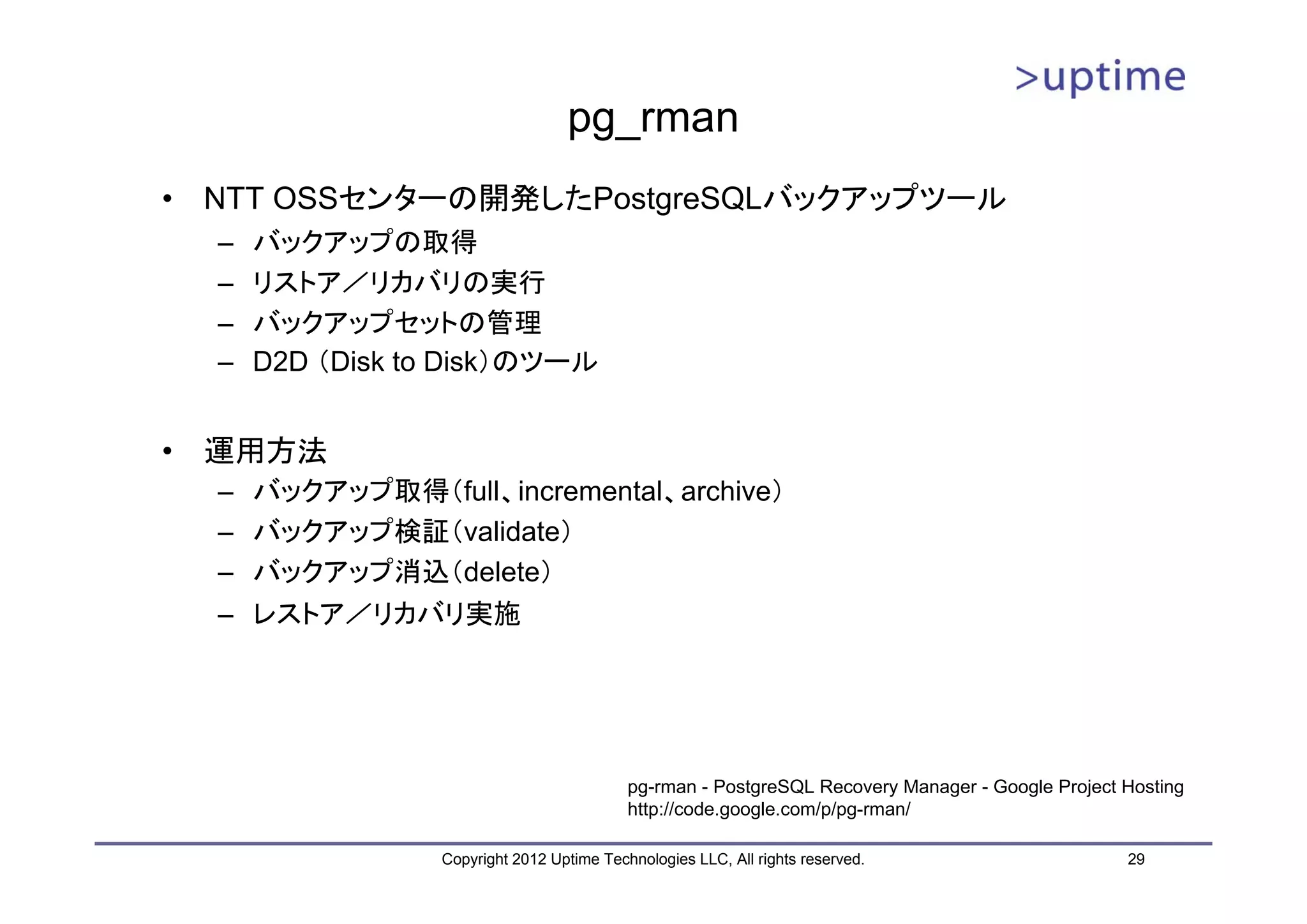 pg_rman • NTT OSSセンターの開発したPostgreSQLバックアップツール – バックアップの取得 – リストア／リカバリの実行 – バックアップセットの管理 – D2D （Disk to Disk）のツール • 運用方法 – バックアップ取得（full、incremental、archive） – バックアップ検証（validate） – バックアップ消込（delete） – レストア／リカバリ実施 pg-rman - PostgreSQL Recovery Manager - Google Project Hosting http://code.google.com/p/pg-rman/ Copyright 2012 Uptime Technologies LLC, All rights reserved. 29 