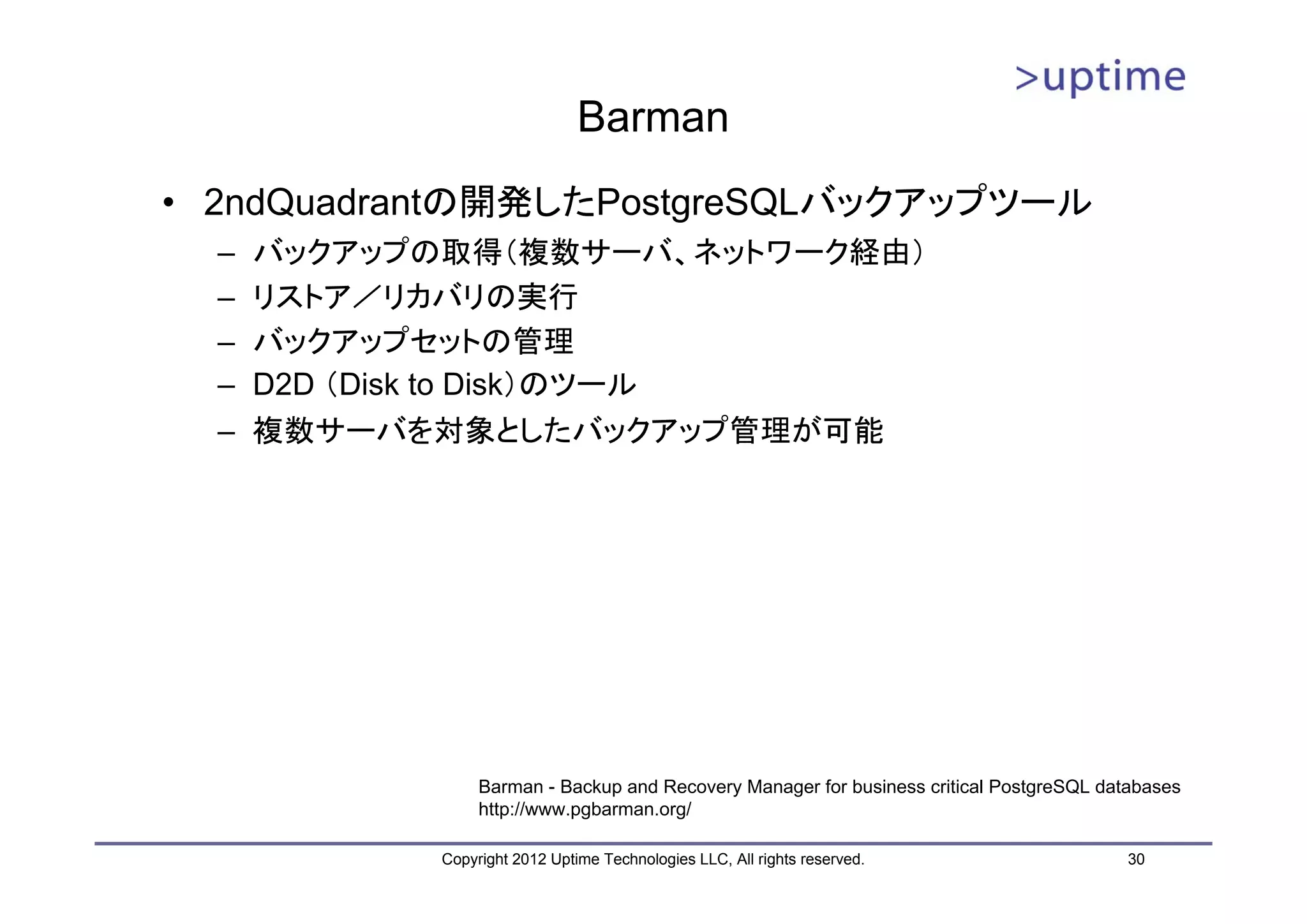 Barman • 2ndQuadrantの開発したPostgreSQLバックアップツール – バックアップの取得（複数サーバ、ネットワーク経由） – リストア／リカバリの実行 – バックアップセットの管理 – D2D （Disk to Disk）のツール – 複数サーバを対象としたバックアップ管理が可能 Barman - Backup and Recovery Manager for business critical PostgreSQL databases http://www.pgbarman.org/ Copyright 2012 Uptime Technologies LLC, All rights reserved. 30 