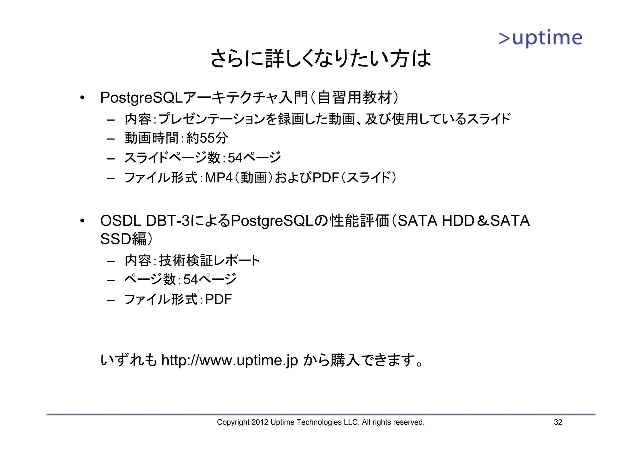 さらに詳しくなりたい方は • PostgreSQLアーキテクチャ入門（自習用教材） – 内容：プレゼンテーションを録画した動画、及び使用しているスライド – 動画時間：約55分 – スライドページ数：54ページ – ファイル形式：MP4（動画）およびPDF（スライド） • OSDL DBT-3によるPostgreSQLの性能評価（SATA HDD＆SATA SSD編） – 内容：技術検証レポート – ページ数：54ページ – ファイル形式：PDF いずれも http://www.uptime.jp から購入できます。 Copyright 2012 Uptime Technologies LLC, All rights reserved. 32 