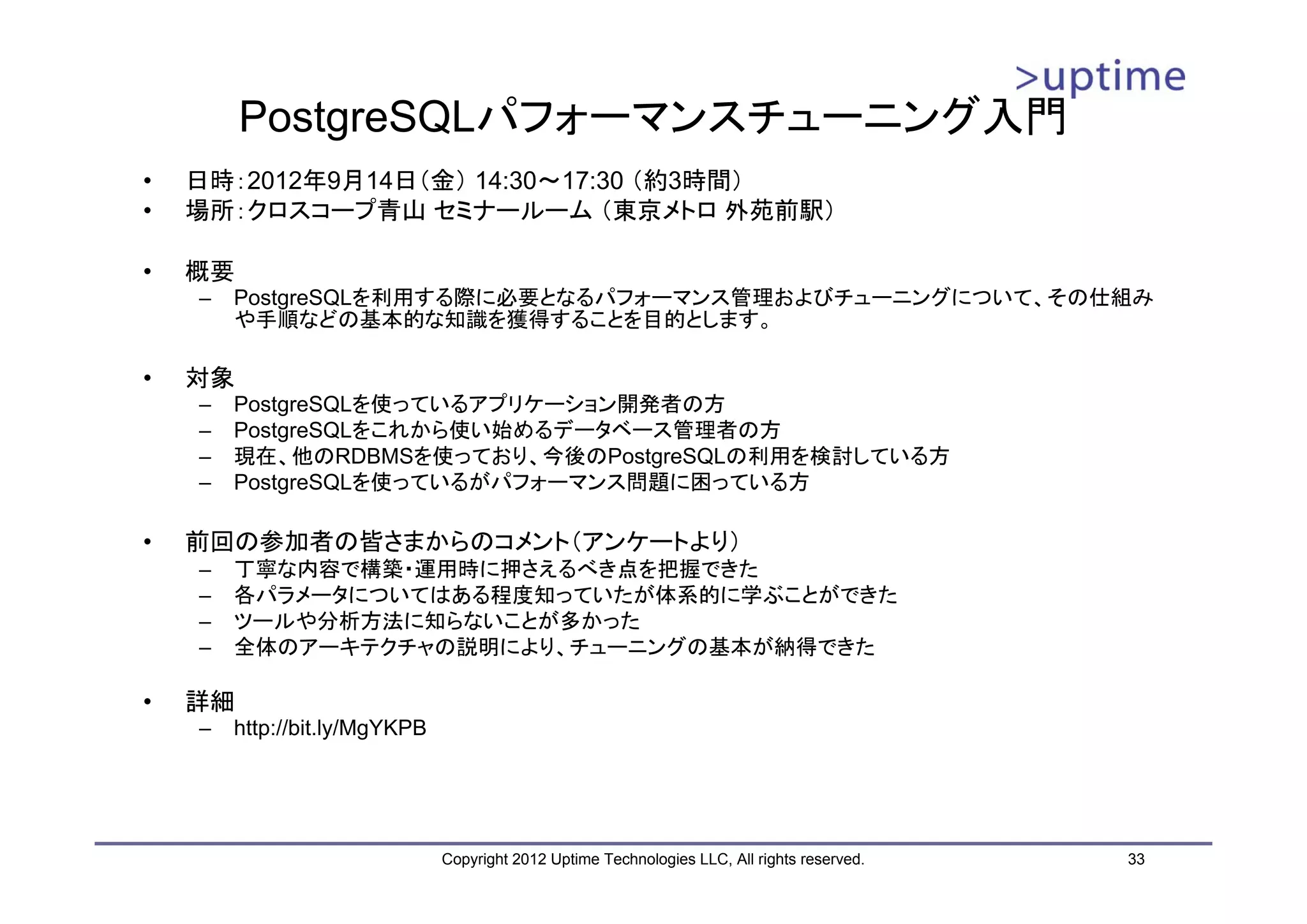 PostgreSQLパフォーマンスチューニング入門 • 日時：2012年9月14日（金） 14:30～17:30 （約3時間） • 場所：クロスコープ青山 セミナールーム （東京メトロ 外苑前駅） • 概要 – PostgreSQLを利用する際に必要となるパフォーマンス管理およびチューニングについて、その仕組み や手順などの基本的な知識を獲得することを目的とします。 • 対象 – PostgreSQLを使っているアプリケーション開発者の方 – PostgreSQLをこれから使い始めるデータベース管理者の方 – 現在、他のRDBMSを使っており、今後のPostgreSQLの利用を検討している方 – PostgreSQLを使っているがパフォーマンス問題に困っている方 • 前回の参加者の皆さまからのコメント（アンケートより） – 丁寧な内容で構築・運用時に押さえるべき点を把握できた – 各パラメータについてはある程度知っていたが体系的に学ぶことができた – ツールや分析方法に知らないことが多かった – 全体のアーキテクチャの説明により、チューニングの基本が納得できた • 詳細 – http://bit.ly/MgYKPB Copyright 2012 Uptime Technologies LLC, All rights reserved. 33 