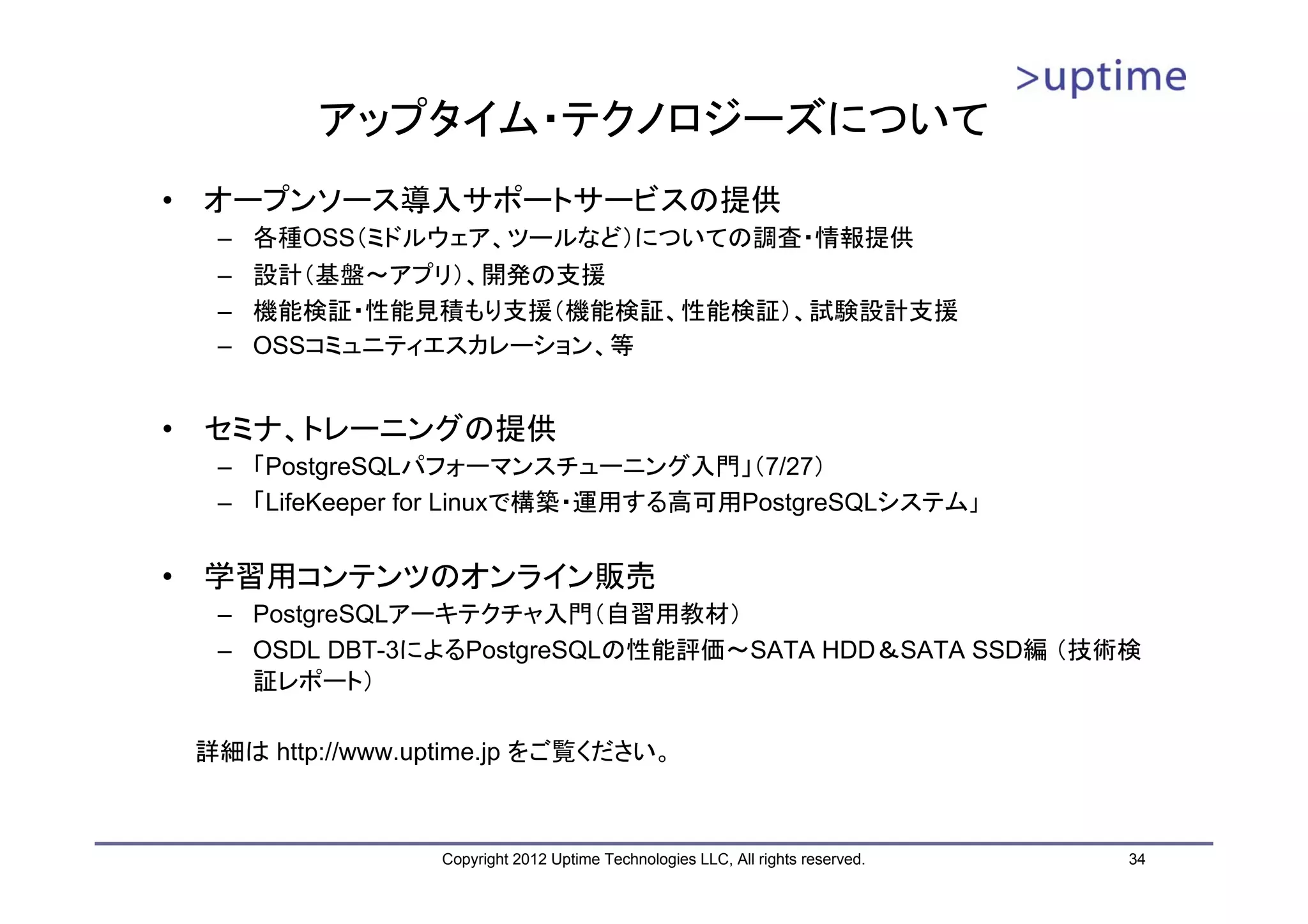 アップタイム・テクノロジーズについて • オープンソース導入サポートサービスの提供 – 各種OSS（ミドルウェア、ツールなど）についての調査・情報提供 – 設計（基盤～アプリ）、開発の支援 – 機能検証・性能見積もり支援（機能検証、性能検証）、試験設計支援 – OSSコミュニティエスカレーション、等 • セミナ、トレーニングの提供 – 「PostgreSQLパフォーマンスチューニング入門」（7/27） – 「LifeKeeper for Linuxで構築・運用する高可用PostgreSQLシステム」 • 学習用コンテンツのオンライン販売 – PostgreSQLアーキテクチャ入門（自習用教材） – OSDL DBT-3によるPostgreSQLの性能評価～SATA HDD＆SATA SSD編 （技術検 証レポート） 詳細は http://www.uptime.jp をご覧ください。 Copyright 2012 Uptime Technologies LLC, All rights reserved. 34 