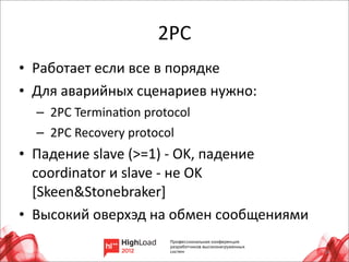 2PC
• Работает	
  если	
  все	
  в	
  порядке
• Для	
  аварийных	
  сценариев	
  нужно:
   – 	
  2PC	
  TerminaLon	
  protocol
   – 	
  2PC	
  Recovery	
  protocol
• Падение	
  slave	
  (>=1)	
  -­‐	
  OK,	
  падение	
  
  coordinator	
  и	
  slave	
  -­‐	
  не	
  OK	
  
  [Skeen&Stonebraker]
• Высокий	
  оверхэд	
  на	
  обмен	
  сообщениями

                                                           14
 