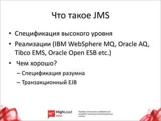 Что	
  такое	
  JMS
• Спецификация	
  высокого	
  уровня
• Реализации	
  (IBM	
  WebSphere	
  MQ,	
  Oracle	
  AQ,	
  
  Tibco	
  EMS,	
  Oracle	
  Open	
  ESB	
  etc.)
• 	
  Чем	
  хорошо?
   – Спецификация	
  разумна
   – Транзакционный	
  EJB




                                                            15
 