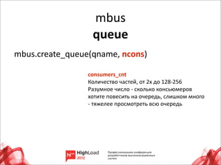 mbus
                    queue
mbus.create_queue(qname,	
  ncons)

                  consumers_cnt
                  Количество	
  частей,	
  от	
  2х	
  до	
  128-­‐256
                  Разумное	
  число	
  -­‐	
  сколько	
  консьюмеров	
  
                  хотите	
  повесить	
  на	
  очередь,	
  слишком	
  много	
  
                  -­‐	
  тяжелее	
  просмотреть	
  всю	
  очередь




                                                                             25
 