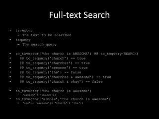 Full-text Search
• tsvector
– The text to be searched
• tsquery
– The search query
• to_tsvector(„the church is AWESOME‟) @@ to_tsquery(SEARCH)
• @@ to_tsquery(„church‟) == true
• @@ to_tsquery(„churches‟) == true
• @@ to_tsquery(„awesome‟) == true
• @@ to_tsquery(„the‟) == false
• @@ to_tsquery(„churches & awesome‟) == true
• @@ to_tsquery(„church & okay‟) == false
• to_tsvector(„the church is awesome‟)
– 'awesom':4 'church':2
• to_tsvector(„simple‟,‟the church is awesome‟)
– 'are':3 'awesome':4 'church':2 'the':1
 