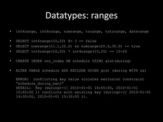 Datatypes: ranges
• int4range, int8range, numrange, tsrange, tstzrange, daterange
• SELECT int4range(10,20) @> 3 == false
• SELECT numrange(11.1,22.2) && numrange(20.0,30.0) == true
• SELECT int4range(10,20) * int4range(15,25) == 15-20
• CREATE INDEX res_index ON schedule USING gist(during)
• ALTER TABLE schedule ADD EXCLUDE USING gist (during WITH &&)
ERROR: conflicting key value violates exclusion constraint
”schedule_during_excl”
DETAIL: Key (during)=([ 2010-01-01 14:45:00, 2010-01-01
15:45:00 )) conflicts with existing key (during)=([ 2010-01-01
14:30:00, 2010-01-01 15:30:00 )).
 