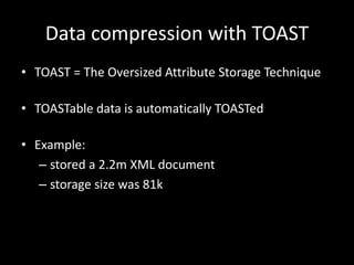 Data compression with TOAST
• TOAST = The Oversized Attribute Storage Technique
• TOASTable data is automatically TOASTed
• Example:
– stored a 2.2m XML document
– storage size was 81k
 