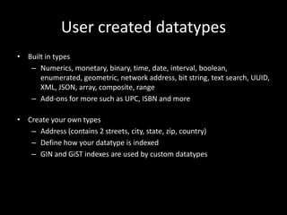 User created datatypes
• Built in types
– Numerics, monetary, binary, time, date, interval, boolean,
enumerated, geometric, network address, bit string, text search, UUID,
XML, JSON, array, composite, range
– Add-ons for more such as UPC, ISBN and more
• Create your own types
– Address (contains 2 streets, city, state, zip, country)
– Define how your datatype is indexed
– GIN and GiST indexes are used by custom datatypes
 