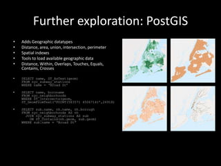 Further exploration: PostGIS
• Adds Geographic datatypes
• Distance, area, union, intersection, perimeter
• Spatial indexes
• Tools to load available geographic data
• Distance, Within, Overlaps, Touches, Equals,
Contains, Crosses
• SELECT name, ST_AsText(geom)
FROM nyc_subway_stations
WHERE name = „Broad St‟
• SELECT name, boroname
FROM nyc_neighborhoods
WHERE ST_Intersects(geom,
ST_GeomFromText(„POINT(583571 4506714)‟,26918)
• SELECT sub.name, nh.name, nh.borough
FROM nyc_neighborhoods AS nh
JOIN nyc_subway_stations AS sub
ON ST_Contains(nh.geom, sub.geom)
WHERE sub.name = „Broad St”
 