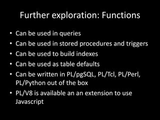 Further exploration: Functions
• Can be used in queries
• Can be used in stored procedures and triggers
• Can be used to build indexes
• Can be used as table defaults
• Can be written in PL/pgSQL, PL/Tcl, PL/Perl,
PL/Python out of the box
• PL/V8 is available an an extension to use
Javascript
 