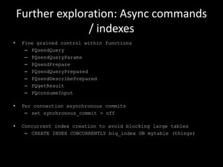 Further exploration: Async commands
/ indexes
• Fine grained control within functions
– PQsendQuery
– PQsendQueryParams
– PQsendPrepare
– PQsendQueryPrepared
– PQsendDescribePrepared
– PQgetResult
– PQconsumeInput
• Per connection asynchronous commits
– set synchronous_commit = off
• Concurrent index creation to avoid blocking large tables
– CREATE INDEX CONCURRENTLY big_index ON mytable (things)
 