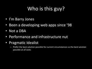 Who is this guy?
• I’m Barry Jones
• Been a developing web apps since ’98
• Not a DBA
• Performance and infrastructure nut
• Pragmatic Idealist
– Prefer the best solution possible for current circumstances vs the best solution
possible at all costs
 