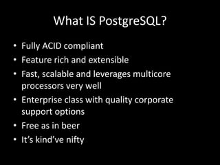 What IS PostgreSQL?
• Fully ACID compliant
• Feature rich and extensible
• Fast, scalable and leverages multicore
processors very well
• Enterprise class with quality corporate
support options
• Free as in beer
• It’s kind’ve nifty
 