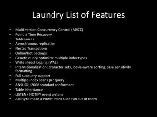 Laundry List of Features
• Multi-version Concurrency Control (MVCC)
• Point in Time Recovery
• Tablespaces
• Asynchronous replication
• Nested Transactions
• Online/hot backups
• Genetic query optimizer multiple index types
• Write ahead logging (WAL)
• Internationalization: character sets, locale-aware sorting, case sensitivity,
formatting
• Full subquery support
• Multiple index scans per query
• ANSI-SQL:2008 standard conformant
• Table inheritance
• LISTEN / NOTIFY event system
• Ability to make a Power Point slide run out of room
 