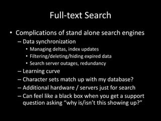 Full-text Search
• Complications of stand alone search engines
– Data synchronization
• Managing deltas, index updates
• Filtering/deleting/hiding expired data
• Search server outages, redundancy
– Learning curve
– Character sets match up with my database?
– Additional hardware / servers just for search
– Can feel like a black box when you get a support
question asking “why is/isn’t this showing up?”
 