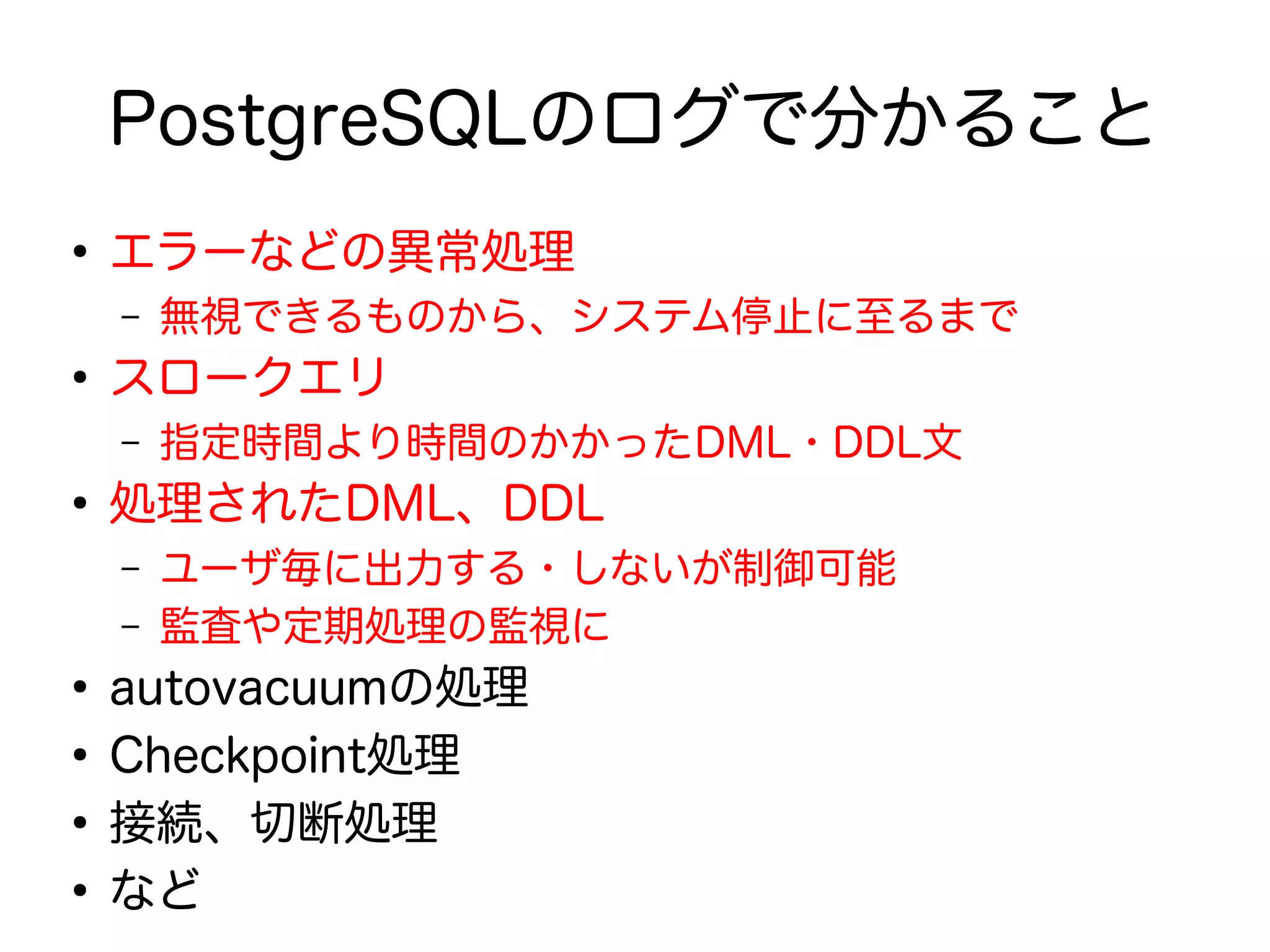PostgreSQLのログで分かること
●
エラーなどの異常処理
– 無視できるものから、システム停止に至るまで
●
スロークエリ
– 指定時間より時間のかかったDML・DDL文
●
処理されたDML、DDL
– ユーザ毎に出力する・しないが制御可能
– 監査や定期処理の監視に
●
autovacuumの処理
●
Checkpoint処理
●
接続、切断処理
●
など
 
