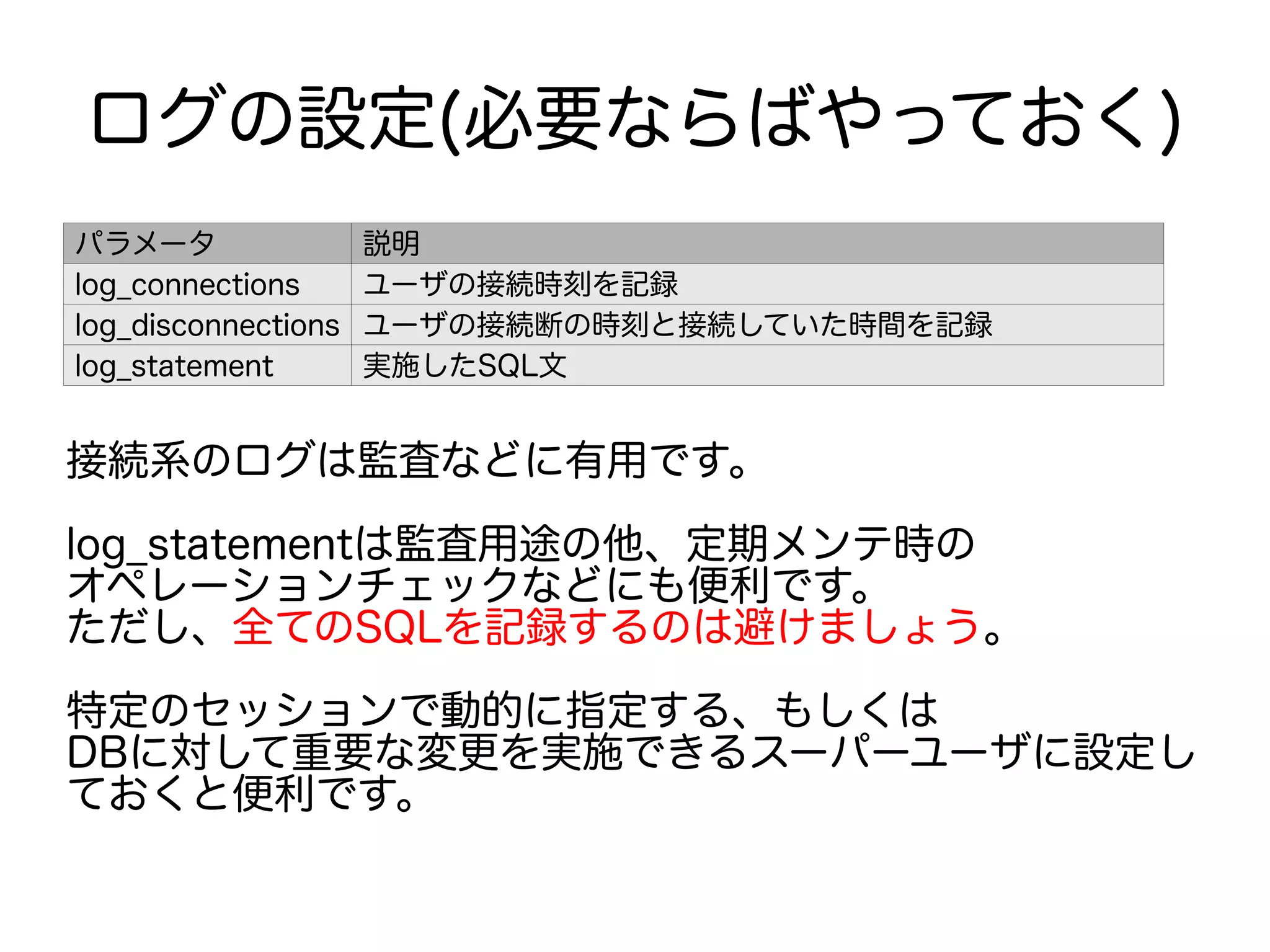 ログの設定(必要ならばやっておく)
パラメータ 説明
log_connections ユーザの接続時刻を記録
log_disconnections ユーザの接続断の時刻と接続していた時間を記録
log_statement 実施したSQL文
接続系のログは監査などに有用です。
log_statementは監査用途の他、定期メンテ時の
オペレーションチェックなどにも便利です。
ただし、全てのSQLを記録するのは避けましょう。
特定のセッションで動的に指定する、もしくは
DBに対して重要な変更を実施できるスーパーユーザに設定し
ておくと便利です。
 