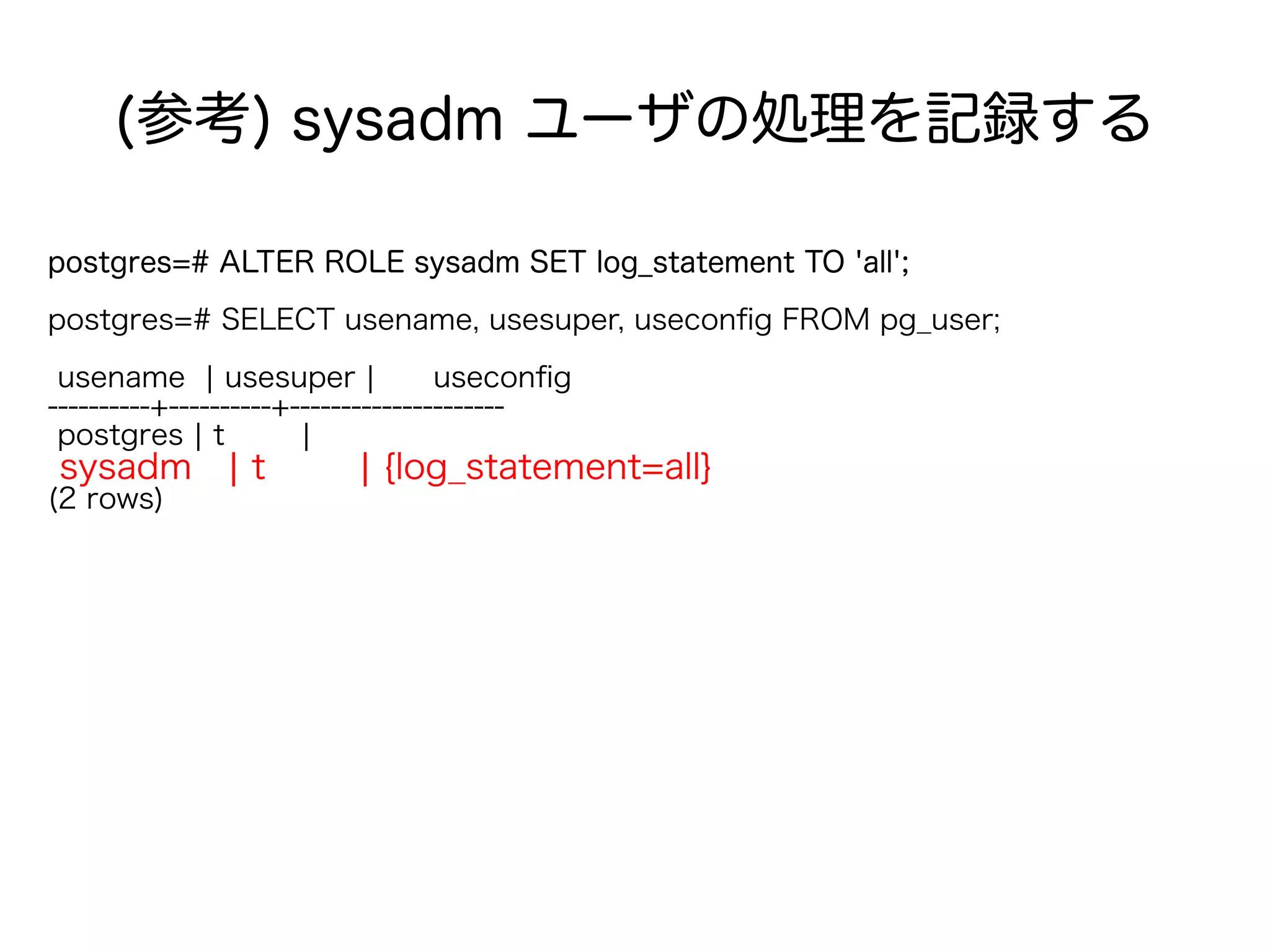 (参考) sysadm ユーザの処理を記録する
postgres=# ALTER ROLE sysadm SET log_statement TO 'all';
postgres=# SELECT usename, usesuper, useconfig FROM pg_user;
usename | usesuper | useconfig
----------+----------+---------------------
postgres | t |
sysadm | t | {log_statement=all}
(2 rows)
 