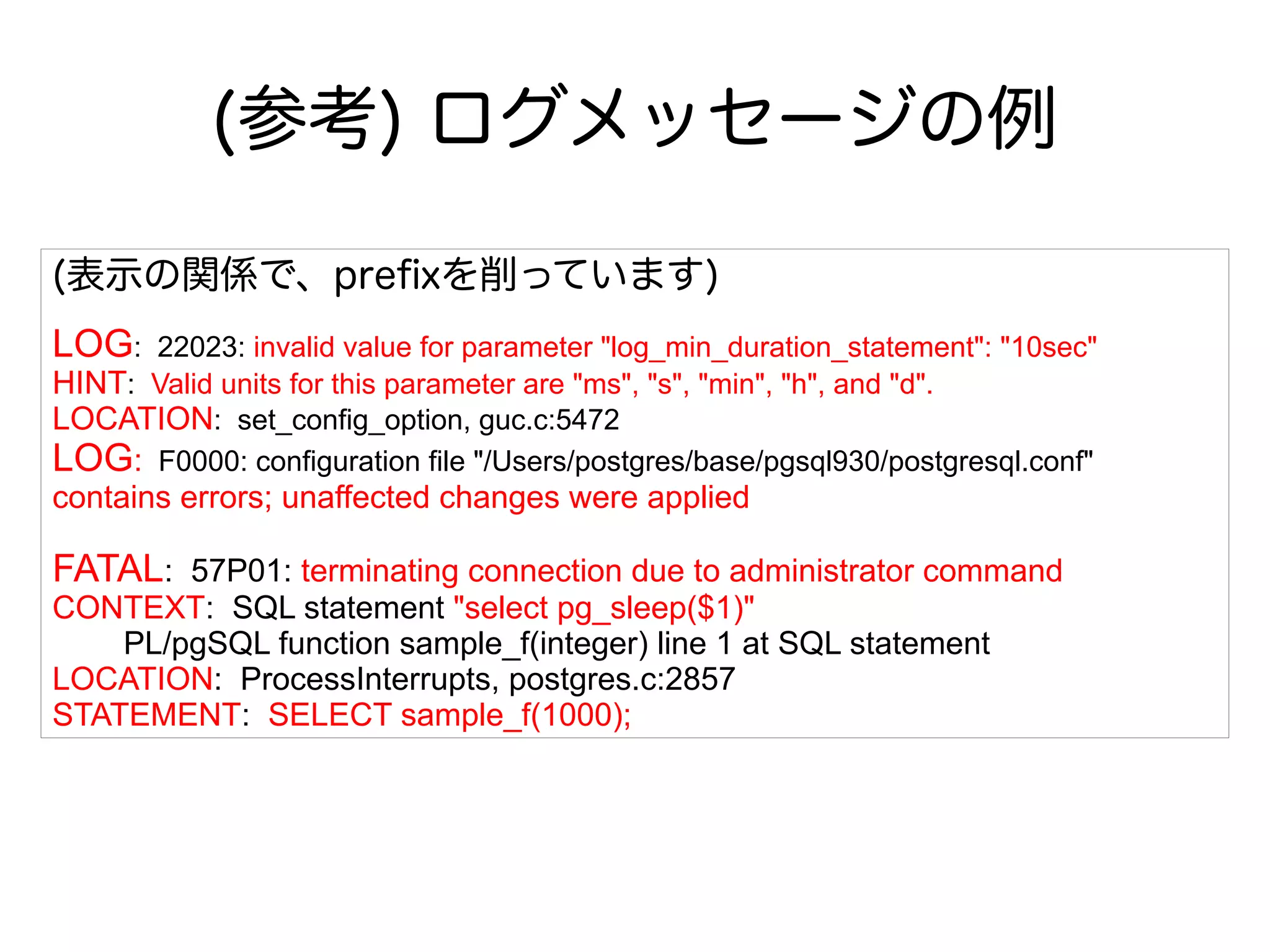 (参考) ログメッセージの例
(表示の関係で、prefixを削っています)
LOG: 22023: invalid value for parameter "log_min_duration_statement": "10sec"
HINT: Valid units for this parameter are "ms", "s", "min", "h", and "d".
LOCATION: set_config_option, guc.c:5472
LOG: F0000: configuration file "/Users/postgres/base/pgsql930/postgresql.conf"
contains errors; unaffected changes were applied
FATAL: 57P01: terminating connection due to administrator command
CONTEXT: SQL statement "select pg_sleep($1)"
PL/pgSQL function sample_f(integer) line 1 at SQL statement
LOCATION: ProcessInterrupts, postgres.c:2857
STATEMENT: SELECT sample_f(1000);
 
